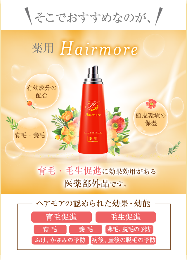 そこでおすすめなのが 薬用Hairmore 女性ホルモンの調整 頭皮環境の改善・保湿 血行促進 地肌への栄養補給 育毛・毛生促進に効果効用があると厚生労働大臣より認定を受けた医薬部外品です。 ヘアモアの認められた効果・効能 発毛促進 毛生促進 育毛 養毛 薄毛、脱毛の予防 ふけ、かゆみの予防 病後、産後の脱毛の予防