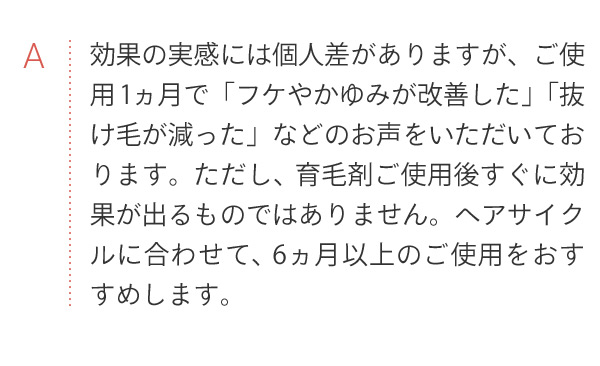 A 効果の実感には個人差があります。ヘアサイクに合わせて、6ヶ月以上のご使用をおすすめします。
